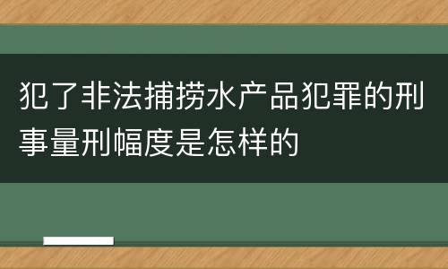犯了非法捕捞水产品犯罪的刑事量刑幅度是怎样的