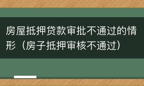 房屋抵押贷款审批不通过的情形（房子抵押审核不通过）
