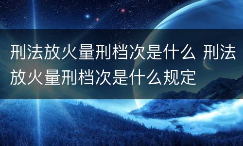 刑法放火量刑档次是什么 刑法放火量刑档次是什么规定
