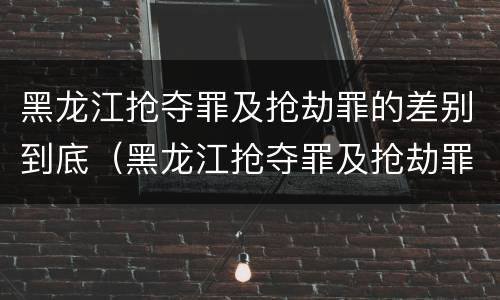 黑龙江抢夺罪及抢劫罪的差别到底（黑龙江抢夺罪及抢劫罪的差别到底是什么）