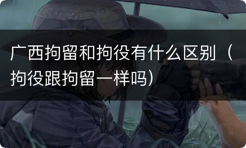 广西拘留和拘役有什么区别（拘役跟拘留一样吗）