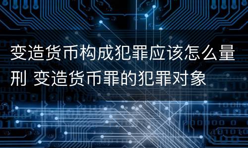 变造货币构成犯罪应该怎么量刑 变造货币罪的犯罪对象