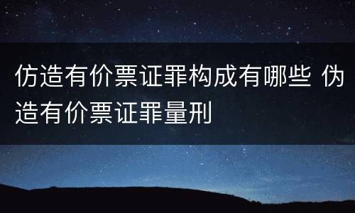 仿造有价票证罪构成有哪些 伪造有价票证罪量刑