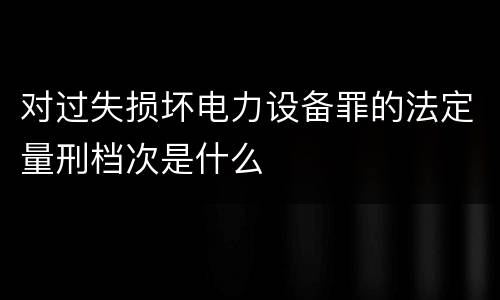 对过失损坏电力设备罪的法定量刑档次是什么