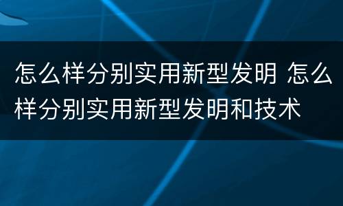 怎么样分别实用新型发明 怎么样分别实用新型发明和技术