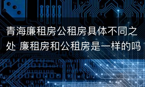 青海廉租房公租房具体不同之处 廉租房和公租房是一样的吗