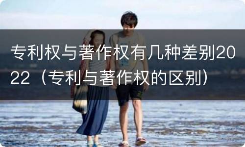 专利权与著作权有几种差别2022（专利与著作权的区别）