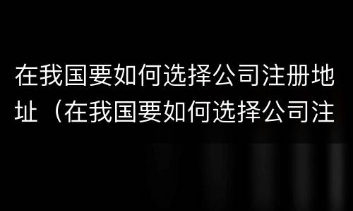 在我国要如何选择公司注册地址（在我国要如何选择公司注册地址和电话）