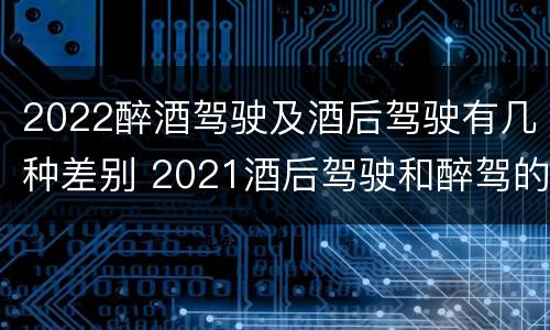 2022醉酒驾驶及酒后驾驶有几种差别 2021酒后驾驶和醉驾的区别