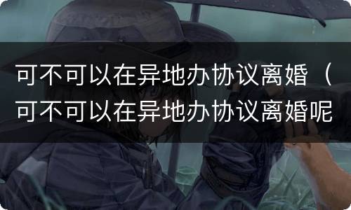 可不可以在异地办协议离婚（可不可以在异地办协议离婚呢）