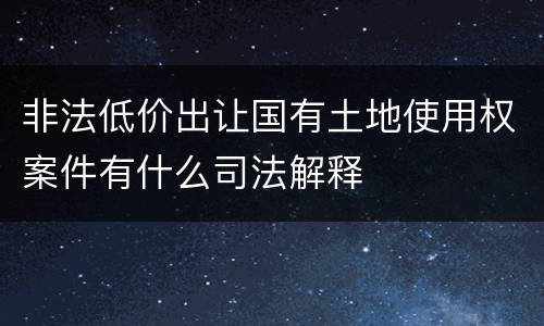 非法低价出让国有土地使用权案件有什么司法解释