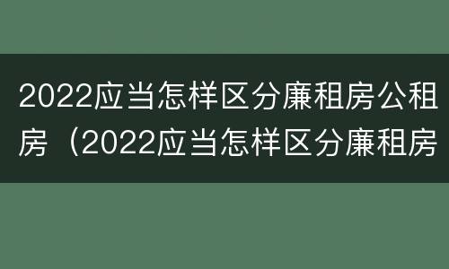 2022应当怎样区分廉租房公租房（2022应当怎样区分廉租房公租房呢）