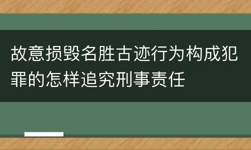 故意损毁名胜古迹行为构成犯罪的怎样追究刑事责任