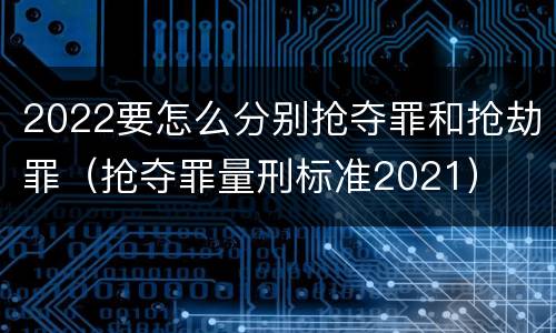 2022要怎么分别抢夺罪和抢劫罪（抢夺罪量刑标准2021）