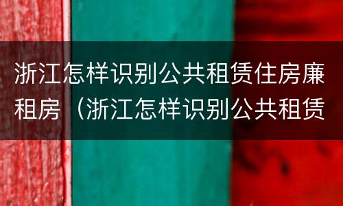 浙江怎样识别公共租赁住房廉租房（浙江怎样识别公共租赁住房廉租房的真假）