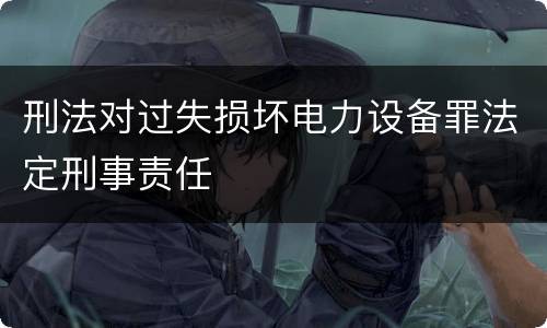 刑法对过失损坏电力设备罪法定刑事责任