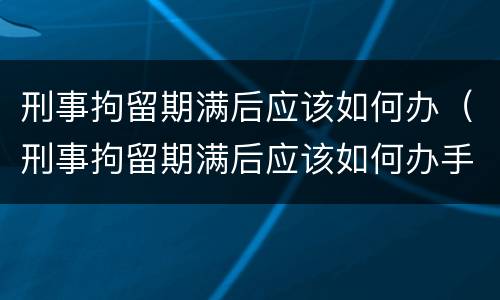刑事拘留期满后应该如何办（刑事拘留期满后应该如何办手续）