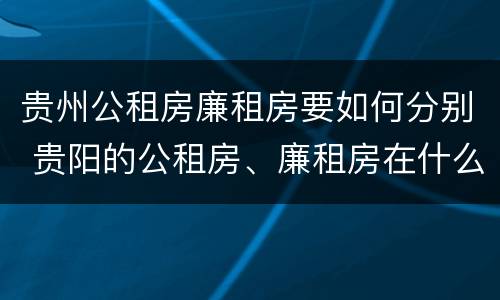 贵州公租房廉租房要如何分别 贵阳的公租房、廉租房在什么地方?