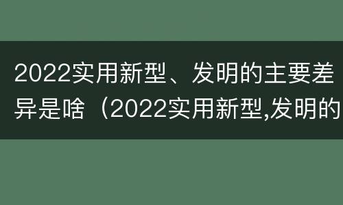 2022实用新型、发明的主要差异是啥（2022实用新型,发明的主要差异是啥）