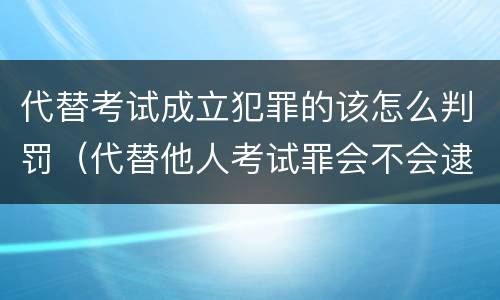 代替考试成立犯罪的该怎么判罚（代替他人考试罪会不会逮捕）