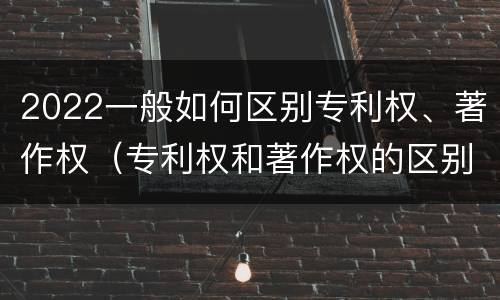 2022一般如何区别专利权、著作权（专利权和著作权的区别）