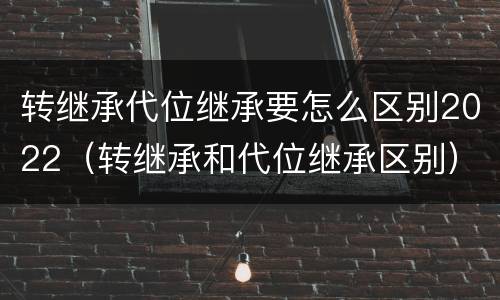转继承代位继承要怎么区别2022（转继承和代位继承区别）