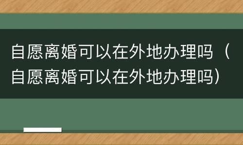 自愿离婚可以在外地办理吗（自愿离婚可以在外地办理吗）
