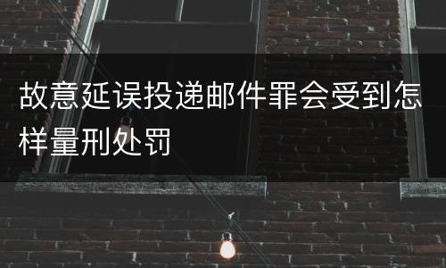 故意延误投递邮件罪会受到怎样量刑处罚