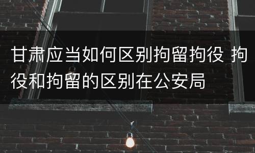 甘肃应当如何区别拘留拘役 拘役和拘留的区别在公安局