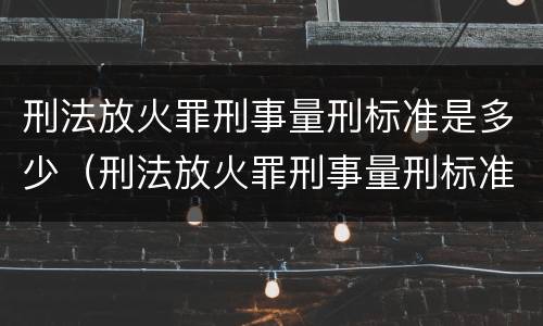 刑法放火罪刑事量刑标准是多少（刑法放火罪刑事量刑标准是多少啊）