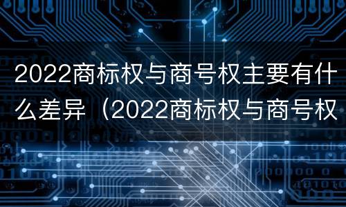 2022商标权与商号权主要有什么差异（2022商标权与商号权主要有什么差异呢）