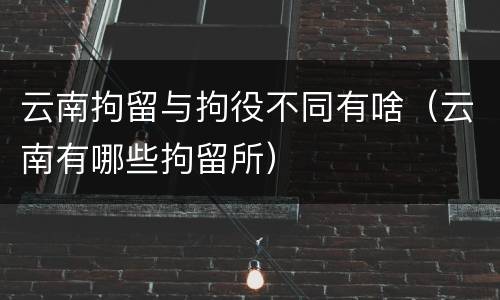 云南拘留与拘役不同有啥（云南有哪些拘留所）