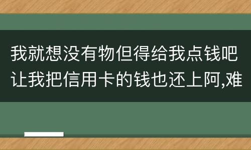 我就想没有物但得给我点钱吧让我把信用卡的钱也还上阿,难道我这十年就这样什么都没