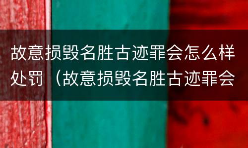故意损毁名胜古迹罪会怎么样处罚（故意损毁名胜古迹罪会怎么样处罚吗）