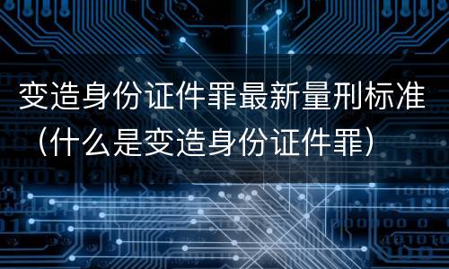 变造身份证件罪最新量刑标准（什么是变造身份证件罪）