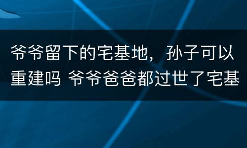 爷爷留下的宅基地，孙子可以重建吗 爷爷爸爸都过世了宅基地可以由孙女继承吗