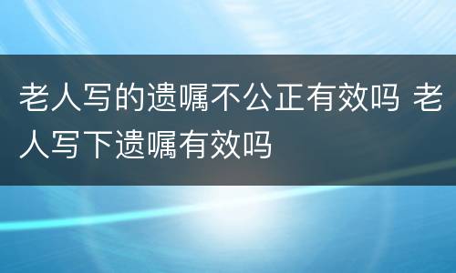 老人写的遗嘱不公正有效吗 老人写下遗嘱有效吗