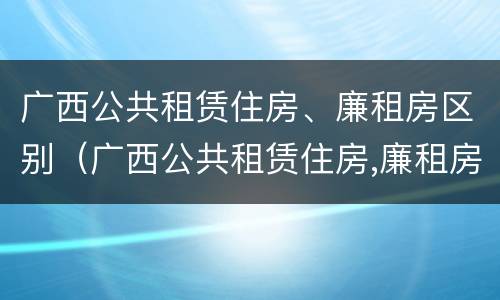 广西公共租赁住房、廉租房区别（广西公共租赁住房,廉租房区别）