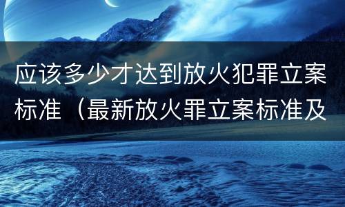 应该多少才达到放火犯罪立案标准（最新放火罪立案标准及量刑）