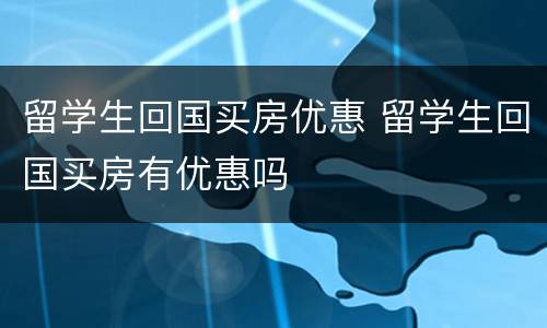 留学生回国买房优惠 留学生回国买房有优惠吗