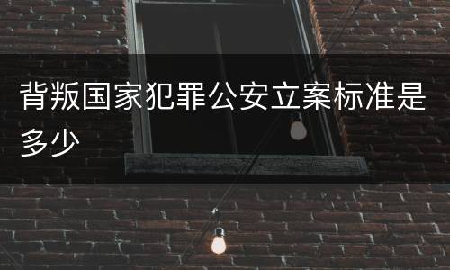 背叛国家犯罪公安立案标准是多少