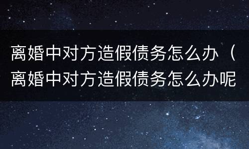 离婚中对方造假债务怎么办（离婚中对方造假债务怎么办呢）