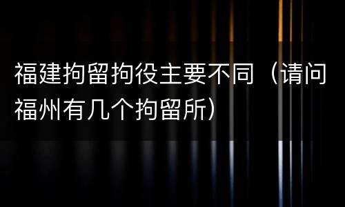 福建拘留拘役主要不同（请问福州有几个拘留所）