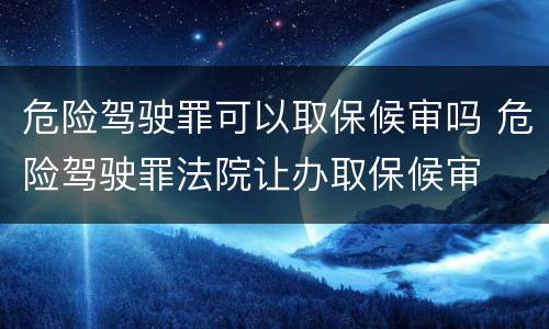 危险驾驶罪可以取保候审吗 危险驾驶罪法院让办取保候审