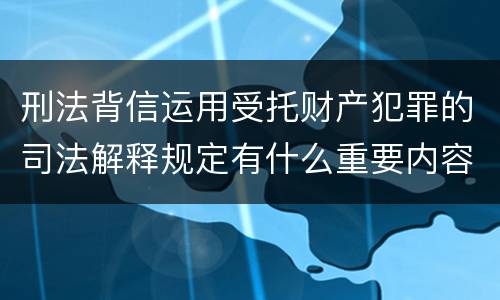 刑法背信运用受托财产犯罪的司法解释规定有什么重要内容