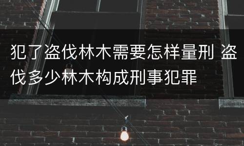 犯了盗伐林木需要怎样量刑 盗伐多少林木构成刑事犯罪