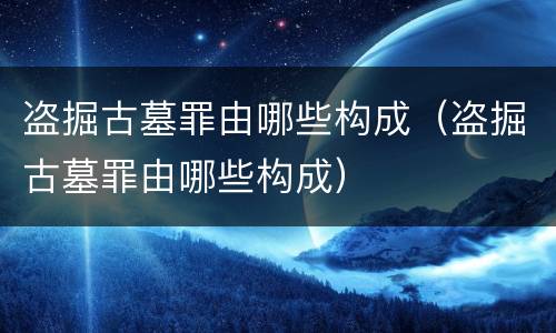 盗掘古墓罪由哪些构成（盗掘古墓罪由哪些构成）