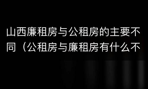 山西廉租房与公租房的主要不同（公租房与廉租房有什么不同）