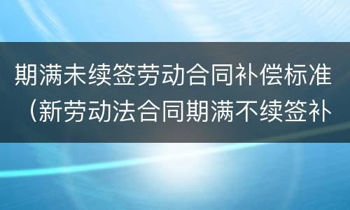 期满未续签劳动合同补偿标准（新劳动法合同期满不续签补偿金）
