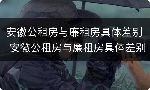 安徽公租房与廉租房具体差别 安徽公租房与廉租房具体差别在哪